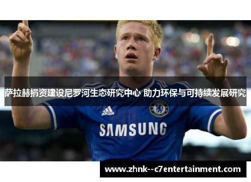 萨拉赫捐资建设尼罗河生态研究中心 助力环保与可持续发展研究 萨拉赫捐资建设尼罗河生态研究中心 助力环保与可持续发展研究