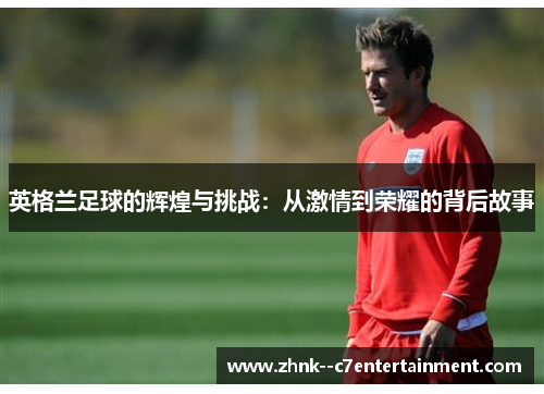 英格兰足球的辉煌与挑战:从激情到荣耀的背后故事 英格兰足球的辉煌与挑战:从激情到荣耀的背后故事