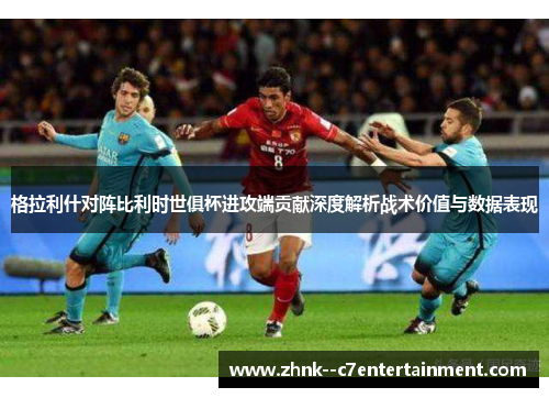 格拉利什对阵比利时世俱杯进攻端贡献深度解析战术价值与数据表现