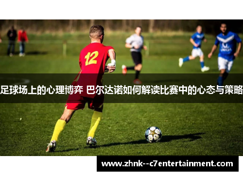 足球场上的心理博弈 巴尔达诺如何解读比赛中的心态与策略 足球场上的心理博弈 巴尔达诺如何解读比赛中的心态与策略