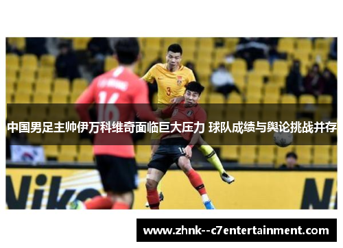 中国男足主帅伊万科维奇面临巨大压力 球队成绩与舆论挑战并存 中国男足主帅伊万科维奇面临巨大压力 球队成绩与舆论挑战并存