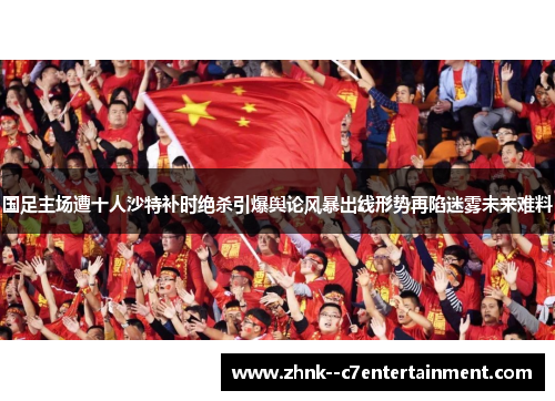 国足主场遭十人沙特补时绝杀引爆舆论风暴出线形势再陷迷雾未来难料 国足主场遭十人沙特补时绝杀引爆舆论风暴出线形势再陷迷雾未来难料