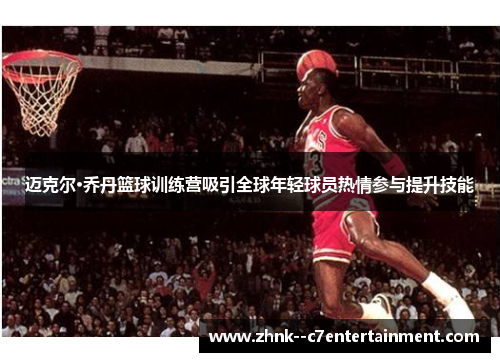 迈克尔·乔丹篮球训练营吸引全球年轻球员热情参与提升技能