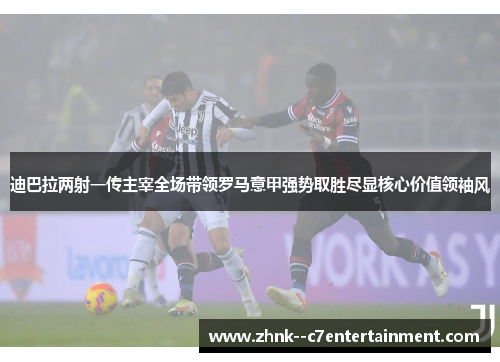迪巴拉两射一传主宰全场带领罗马意甲强势取胜尽显核心价值领袖风