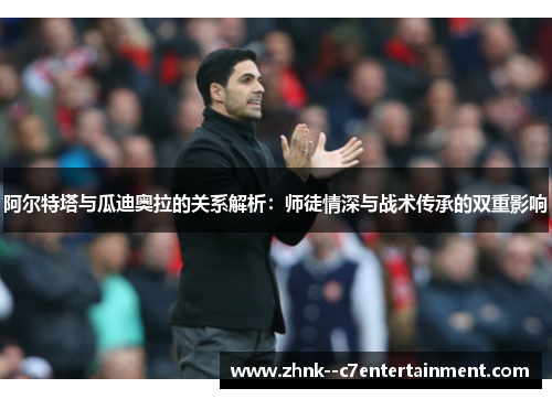 阿尔特塔与瓜迪奥拉的关系解析：师徒情深与战术传承的双重影响