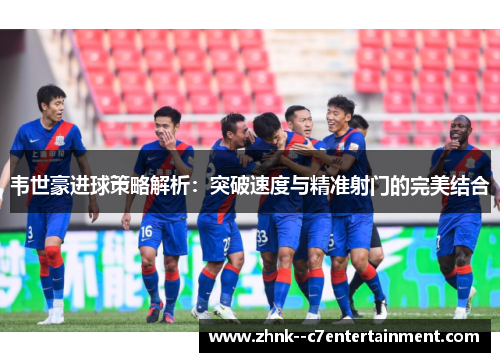 韦世豪进球策略解析:突破速度与精准射门的完美结合 韦世豪进球策略解析:突破速度与精准射门的完美结合