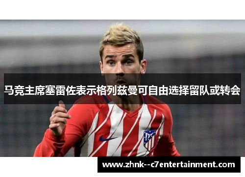 马竞主席塞雷佐表示格列兹曼可自由选择留队或转会 马竞主席塞雷佐表示格列兹曼可自由选择留队或转会