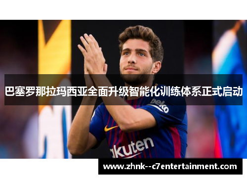 巴塞罗那拉玛西亚全面升级智能化训练体系正式启动